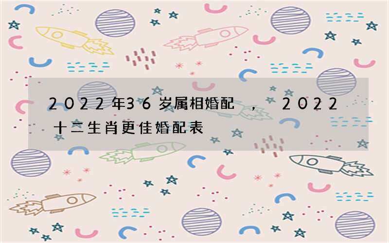 2022年36岁属相婚配，2022 十二生肖更佳婚配表